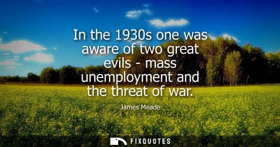 Small: In the 1930s one was aware of two great evils - mass unemployment and the threat of war