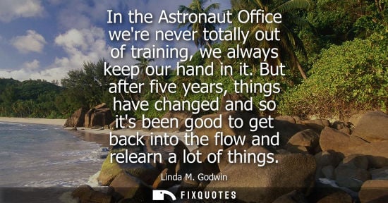 Small: In the Astronaut Office were never totally out of training, we always keep our hand in it. But after five year