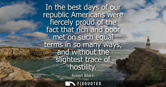 Small: Robert Welch: In the best days of our republic Americans were fiercely proud of the fact that rich and poor me