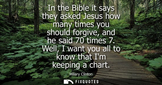 Small: In the Bible it says they asked Jesus how many times you should forgive, and he said 70 times 7. Well, I want 