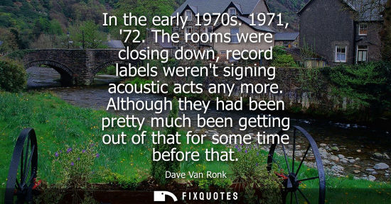 Small: In the early 1970s. 1971, 72. The rooms were closing down, record labels werent signing acoustic acts a