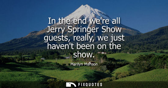 Small: In the end were all Jerry Springer Show guests, really, we just havent been on the show