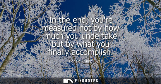 Small: In the end, youre measured not by how much you undertake but by what you finally accomplish