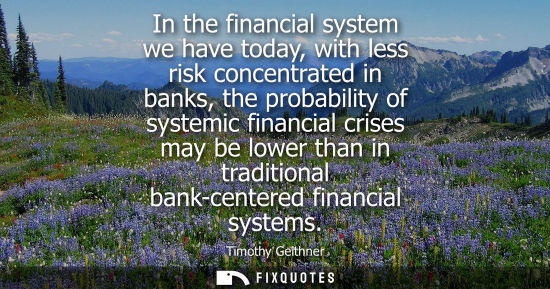 Small: In the financial system we have today, with less risk concentrated in banks, the probability of systemi