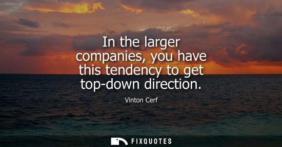 Small: In the larger companies, you have this tendency to get top-down direction