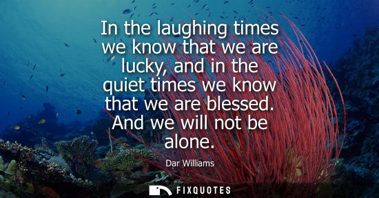 Small: In the laughing times we know that we are lucky, and in the quiet times we know that we are blessed. And we wi