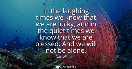 Small: In the laughing times we know that we are lucky, and in the quiet times we know that we are blessed. And we wi