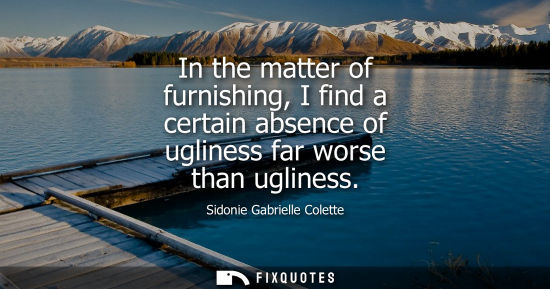 Small: Sidonie Gabrielle Colette: In the matter of furnishing, I find a certain absence of ugliness far worse than ug