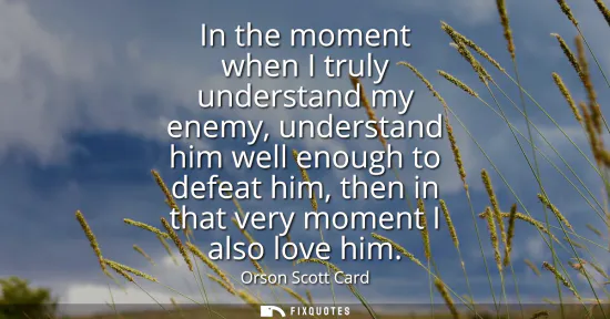 Small: In the moment when I truly understand my enemy, understand him well enough to defeat him, then in that very mo
