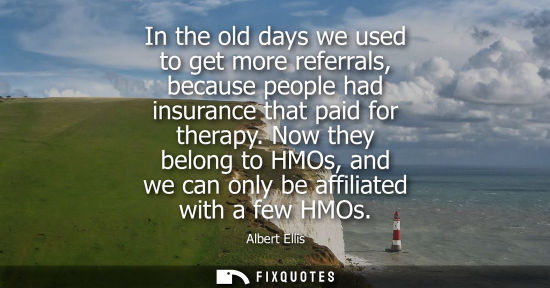 Small: In the old days we used to get more referrals, because people had insurance that paid for therapy. Now they be