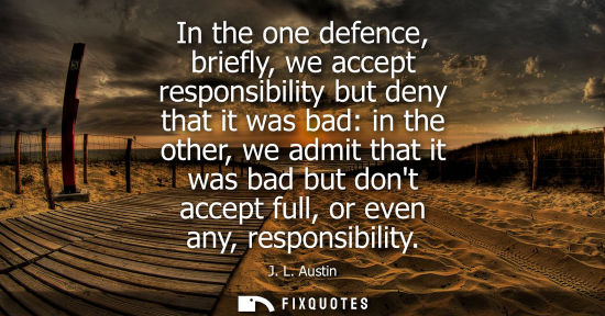 Small: In the one defence, briefly, we accept responsibility but deny that it was bad: in the other, we admit 