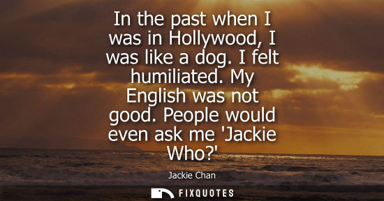 Small: In the past when I was in Hollywood, I was like a dog. I felt humiliated. My English was not good. Peop