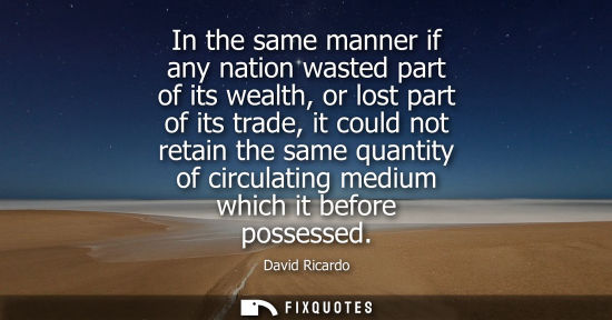 Small: In the same manner if any nation wasted part of its wealth, or lost part of its trade, it could not ret