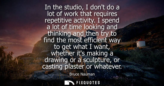 Small: In the studio, I dont do a lot of work that requires repetitive activity. I spend a lot of time looking