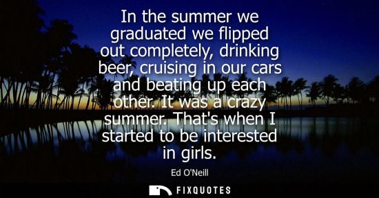 Small: In the summer we graduated we flipped out completely, drinking beer, cruising in our cars and beating up each 