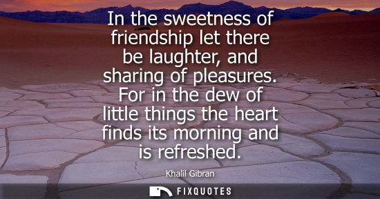 Small: In the sweetness of friendship let there be laughter, and sharing of pleasures. For in the dew of little thing