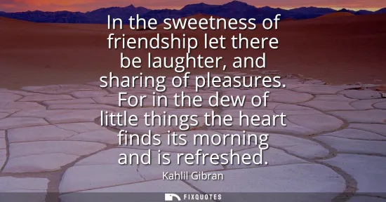 Small: In the sweetness of friendship let there be laughter, and sharing of pleasures. For in the dew of little thing