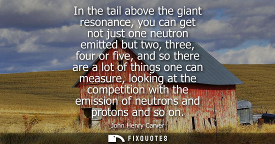 Small: John Henry Carver: In the tail above the giant resonance, you can get not just one neutron emitted but two, th