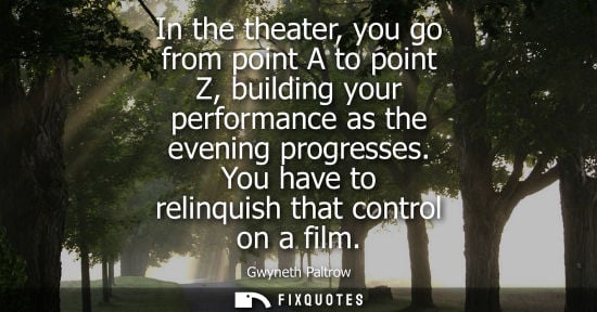Small: In the theater, you go from point A to point Z, building your performance as the evening progresses. Yo