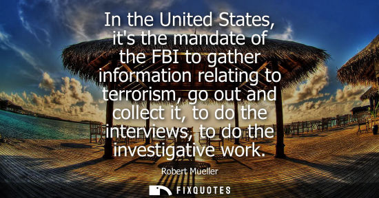 Small: In the United States, its the mandate of the FBI to gather information relating to terrorism, go out an