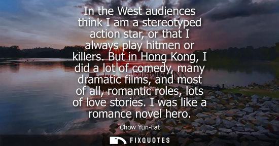 Small: In the West audiences think I am a stereotyped action star, or that I always play hitmen or killers.