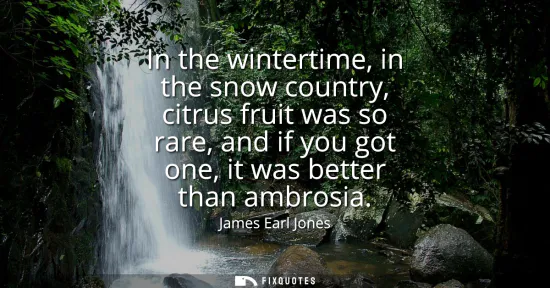 Small: In the wintertime, in the snow country, citrus fruit was so rare, and if you got one, it was better than ambro