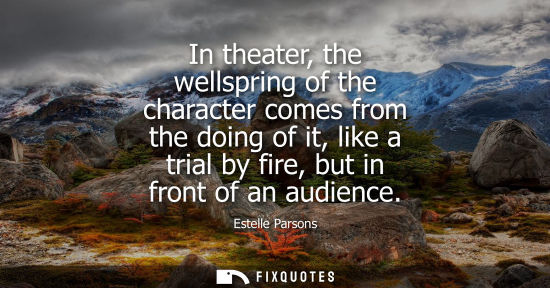 Small: In theater, the wellspring of the character comes from the doing of it, like a trial by fire, but in fr