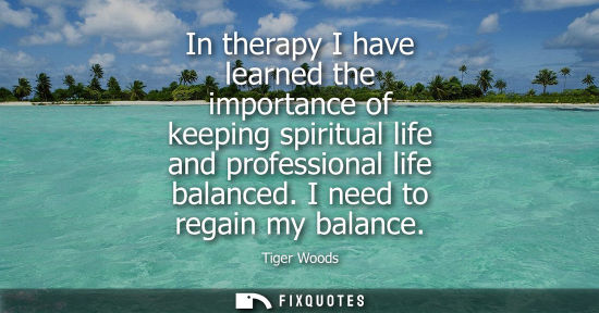 Small: In therapy I have learned the importance of keeping spiritual life and professional life balanced. I ne