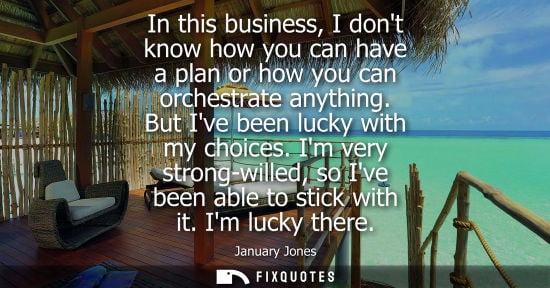 Small: In this business, I dont know how you can have a plan or how you can orchestrate anything. But Ive been