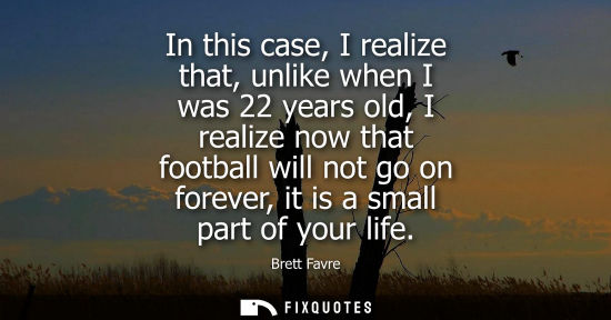 Small: In this case, I realize that, unlike when I was 22 years old, I realize now that football will not go o