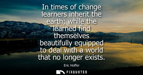 Small: Eric Hoffer: In times of change learners inherit the earth while the learned find themselves beautifully equip