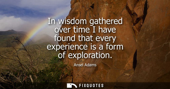 Small: In wisdom gathered over time I have found that every experience is a form of exploration