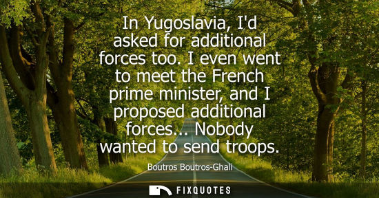 Small: In Yugoslavia, Id asked for additional forces too. I even went to meet the French prime minister, and I