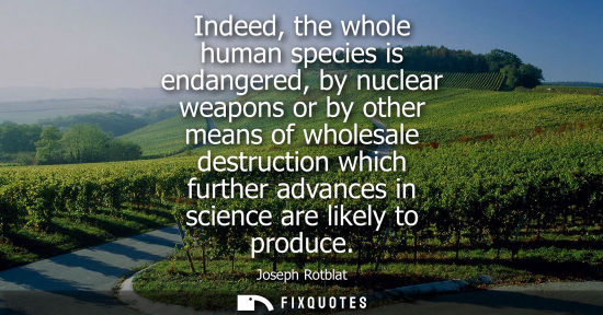 Small: Indeed, the whole human species is endangered, by nuclear weapons or by other means of wholesale destruction w