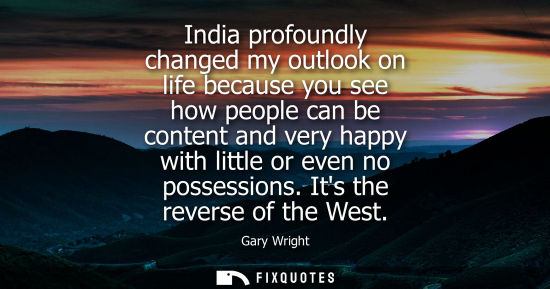 Small: India profoundly changed my outlook on life because you see how people can be content and very happy wi
