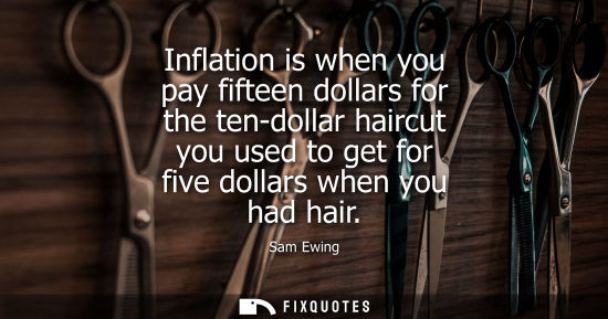 Small: Inflation is when you pay fifteen dollars for the ten-dollar haircut you used to get for five dollars when you