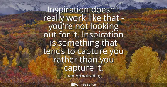 Small: Inspiration doesnt really work like that - youre not looking out for it. Inspiration is something that tends t