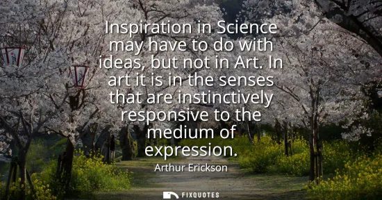 Small: Inspiration in Science may have to do with ideas, but not in Art. In art it is in the senses that are instinct