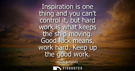 Small: Inspiration is one thing and you cant control it, but hard work is what keeps the ship moving. Good luc