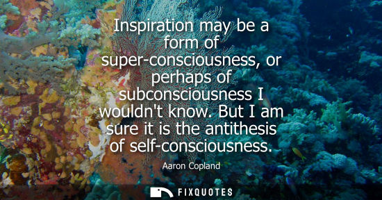 Small: Inspiration may be a form of super-consciousness, or perhaps of subconsciousness I wouldnt know. But I 