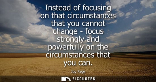 Small: Instead of focusing on that circumstances that you cannot change - focus strongly and powerfully on the