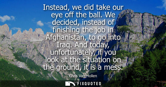 Small: Instead, we did take our eye off the ball. We decided, instead of finishing the job in Afghanistan, to 