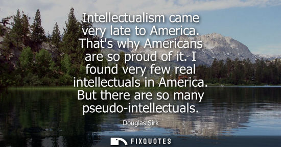 Small: Intellectualism came very late to America. Thats why Americans are so proud of it. I found very few rea