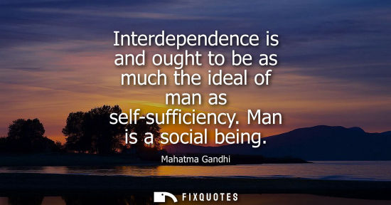 Small: Interdependence is and ought to be as much the ideal of man as self-sufficiency. Man is a social being