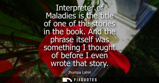 Small: Interpreter of Maladies is the title of one of the stories in the book. And the phrase itself was something I 