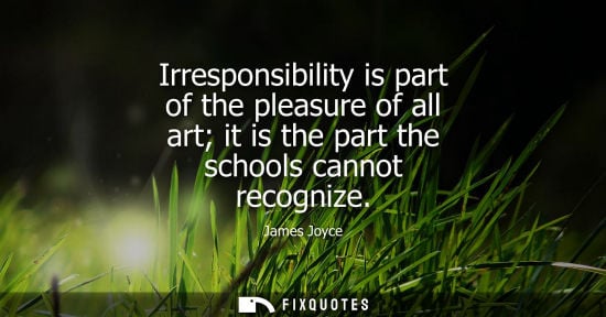Small: Irresponsibility is part of the pleasure of all art it is the part the schools cannot recognize