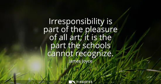 Small: Irresponsibility is part of the pleasure of all art it is the part the schools cannot recognize