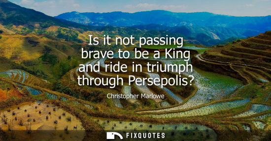 Small: Is it not passing brave to be a King and ride in triumph through Persepolis? - Christopher Marlowe