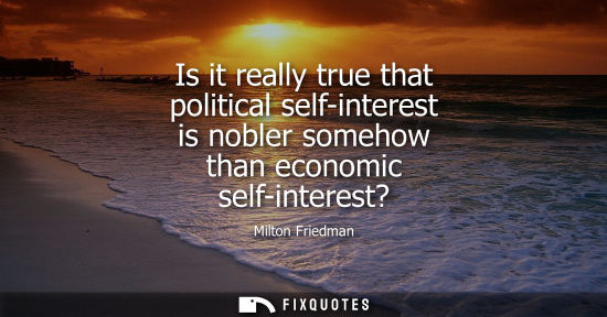 Small: Is it really true that political self-interest is nobler somehow than economic self-interest?