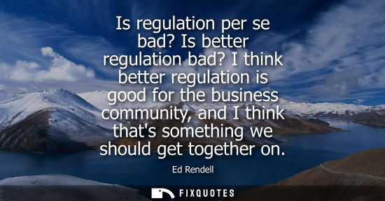 Small: Is regulation per se bad? Is better regulation bad? I think better regulation is good for the business 